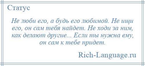 
    Не люби его, а будь его любимой. Не ищи его, он сам тебя найдет. Не ходи за ним, как делают другие... Если ты нужна ему, он сам к тебе придет.