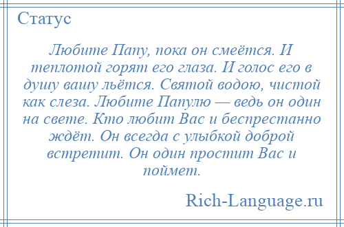 
    Любите Папу, пока он смеётся. И теплотой горят его глаза. И голос его в душу вашу льётся. Святой водою, чистой как слеза. Любите Папулю — ведь он один на свете. Кто любит Вас и беспрестанно ждёт. Он всегда с улыбкой доброй встретит. Он один простит Вас и поймет.