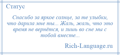 
    Спасибо за яркое солнце, за те улыбки, что дарила мне ты... Жаль, жаль, что это время не вернётся, и лишь во сне мы с тобой вместе...