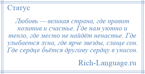 
    Любовь — великая страна, где правит позитив и счастье. Где нам уютно и тепло, где место не найдёт ненастье. Где улыбается луна, где ярче звезды, слаще сон. Где сердце бьётся другому сердцу в унисон.