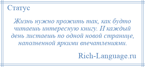 
    Жизнь нужно прожить так, как будто читаешь интересную книгу. И каждый день листаешь по одной новой странице, наполненной яркими впечатлениями.