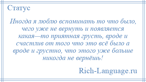 
    Иногда я люблю вспоминать то что было, чего уже не вернуть и появляется какая—то приятная грусть, вроде и счастлив от того что это всё было а вроде и грустно, что этого уже больше никогда не вернёшь!