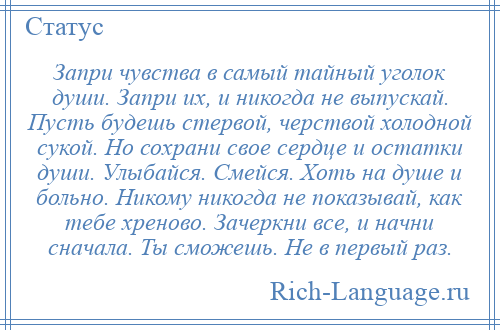 
    Запри чувства в самый тайный уголок души. Запри их, и никогда не выпускай. Пусть будешь стервой, черствой холодной сукой. Но сохрани свое сердце и остатки души. Улыбайся. Смейся. Хоть на душе и больно. Никому никогда не показывай, как тебе хреново. Зачеркни все, и начни сначала. Ты сможешь. Не в первый раз.