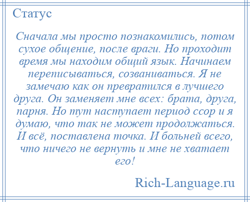 
    Сначала мы просто познакомились, потом сухое общение, после враги. Но проходит время мы находим общий язык. Начинаем переписываться, созваниваться. Я не замечаю как он превратился в лучшего друга. Он заменяет мне всех: брата, друга, парня. Но тут наступает период ссор и я думаю, что так не может продолжаться. И всё, поставлена точка. И больней всего, что ничего не вернуть и мне не хватает его!