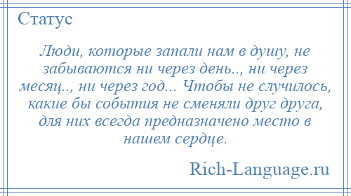 
    Люди, которые запали нам в душу, не забываются ни через день.., ни через месяц.., ни через год... Чтобы не случилось, какие бы события не сменяли друг друга, для них всегда предназначено место в нашем сердце.