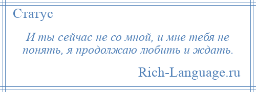 
    И ты сейчас не со мной, и мне тебя не понять, я продолжаю любить и ждать.