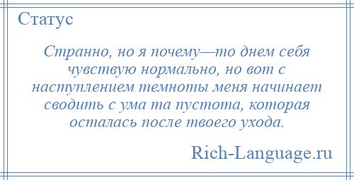 
    Странно, но я почему—то днем себя чувствую нормально, но вот с наступлением темноты меня начинает сводить с ума та пустота, которая осталась после твоего ухода.