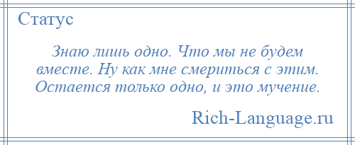 
    Знаю лишь одно. Что мы не будем вместе. Ну как мне смериться с этим. Остается только одно, и это мучение.