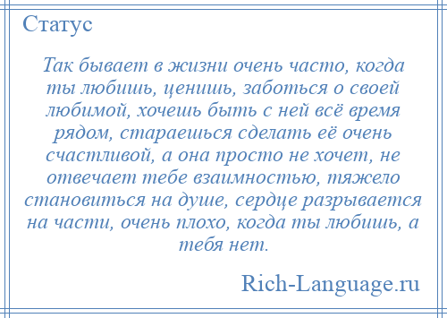 
    Так бывает в жизни очень часто, когда ты любишь, ценишь, заботься о своей любимой, хочешь быть с ней всё время рядом, стараешься сделать её очень счастливой, а она просто не хочет, не отвечает тебе взаимностью, тяжело становиться на душе, сердце разрывается на части, очень плохо, когда ты любишь, а тебя нет.