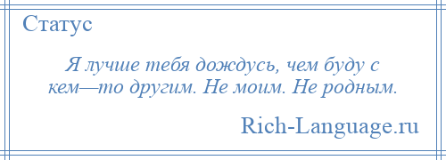 
    Я лучше тебя дождусь, чем буду с кем—то другим. Не моим. Не родным.