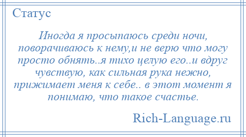 
    Иногда я просыпаюсь среди ночи, поворачиваюсь к нему,и не верю что могу просто обнять..я тихо целую его..и вдруг чувствую, как сильная рука нежно, прижимает меня к себе.. в этот момент я понимаю, что такое счастье.