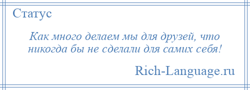 
    Как много делаем мы для друзей, что никогда бы не сделали для самих себя!
