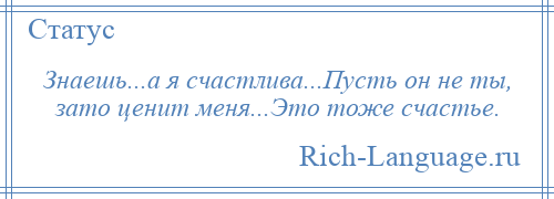 
    Знаешь...а я счастлива...Пусть он не ты, зато ценит меня...Это тоже счастье.