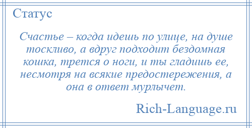 
    Счастье – когда идешь по улице, на душе тоскливо, а вдруг подходит бездомная кошка, трется о ноги, и ты гладишь ее, несмотря на всякие предостережения, а она в ответ мурлычет.