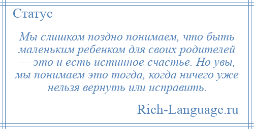 
    Мы слишком поздно понимаем, что быть маленьким ребенком для своих родителей — это и есть истинное счастье. Но увы, мы понимаем это тогда, когда ничего уже нельзя вернуть или исправить.