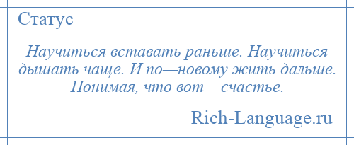 
    Научиться вставать раньше. Научиться дышать чаще. И по—новому жить дальше. Понимая, что вот – счастье.