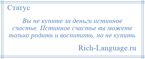 
    Вы не купите за деньги истинное счастье. Истинное счастье вы можете только родить и воспитать, но не купить.