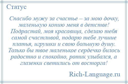 
    Спасибо мужу за счастье – за мою дочку, маленькую копию меня в детстве! Подрастай, моя красавица, сделаю тебя самой счастливой, подарю тебе лучшие платья, игрушки и свою большую душу. Только бы твое маленькое сердечко билось радостно и спокойно, ротик улыбался, а глазенки светились от восторга!