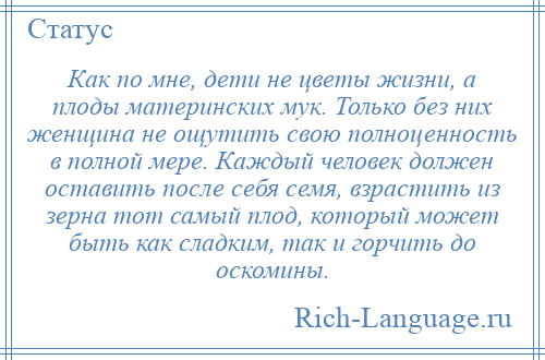 
    Как по мне, дети не цветы жизни, а плоды материнских мук. Только без них женщина не ощутить свою полноценность в полной мере. Каждый человек должен оставить после себя семя, взрастить из зерна тот самый плод, который может быть как сладким, так и горчить до оскомины.