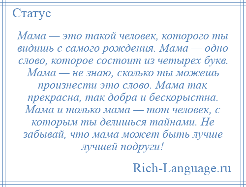 
    Мама — это такой человек, которого ты видишь с самого рождения. Мама — одно слово, которое состоит из четырех букв. Мама — не знаю, сколько ты можешь произнести это слово. Мама так прекрасна, так добра и бескорыстна. Мама и только мама — тот человек, с которым ты делишься тайнами. Не забывай, что мама может быть лучше лучшей подруги!