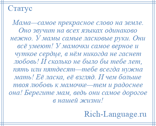 
    Мама—самое прекрасное слово на земле. Оно звучит на всех языках одинаково нежно. У мамы самые ласковые руки. Они всё умеют! У мамочки самое верное и чуткое сердце, в нём никогда не гаснет любовь! И сколько не было бы тебе лет, пять или пятдесят—тебе всегда нужна мать! Её ласка, её взгляд. И чем больше твоя любовь к мамочке—тем и радоснее она! Берегите мам, ведь они самое дорогое в нашей жизни!