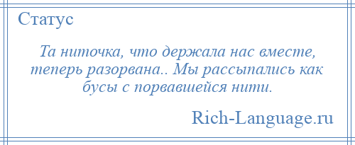 
    Та ниточка, что держала нас вместе, теперь разорвана.. Мы рассыпались как бусы с порвавшейся нити.