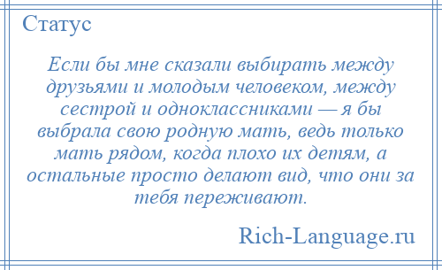 
    Если бы мне сказали выбирать между друзьями и молодым человеком, между сестрой и одноклассниками — я бы выбрала свою родную мать, ведь только мать рядом, когда плохо их детям, а остальные просто делают вид, что они за тебя переживают.