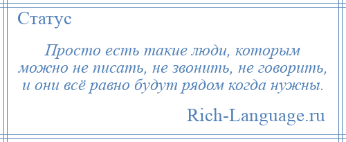 
    Просто есть такие люди, которым можно не писать, не звонить, не говорить, и они всё равно будут рядом когда нужны.