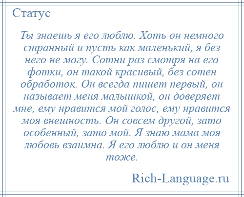 
    Ты знаешь я его люблю. Хоть он немного странный и пусть как маленький, я без него не могу. Сотни раз смотря на его фотки, он такой красивый, без сотен обработок. Он всегда пишет первый, он называет меня малышкой, он доверяет мне, ему нравится мой голос, ему нравится моя внешность. Он совсем другой, зато особенный, зато мой. Я знаю мама моя любовь взаимна. Я его люблю и он меня тоже.