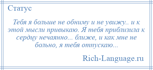 
    Тебя я больше не обниму и не увижу.. и к этой мысли привыкаю. Я тебя приблизила к сердцу нечаянно... ближе, и как мне не больно, я тебя отпускаю...