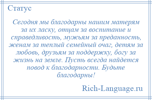 
    Сегодня мы благодарны нашим матерям за их ласку, отцам за воспитание и справедливость, мужьям за преданность, женам за теплый семейный очаг, детям за любовь, друзьям за поддержку, богу за жизнь на земле. Пусть всегда найдется повод к благодарности. Будьте благодарны!