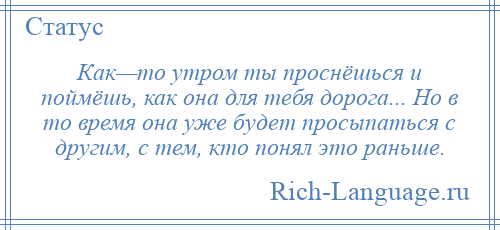 
    Как—то утром ты проснёшься и поймёшь, как она для тебя дорога... Но в то время она уже будет просыпаться с другим, с тем, кто понял это раньше.
