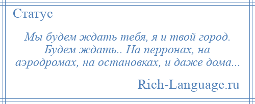 
    Мы будем ждать тебя, я и твой город. Будем ждать.. На перронах, на аэродромах, на остановках, и даже дома...