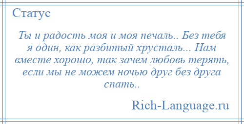 
    Ты и радость моя и моя печаль.. Без тебя я один, как разбитый хрусталь... Нам вместе хорошо, так зачем любовь терять, если мы не можем ночью друг без друга спать..