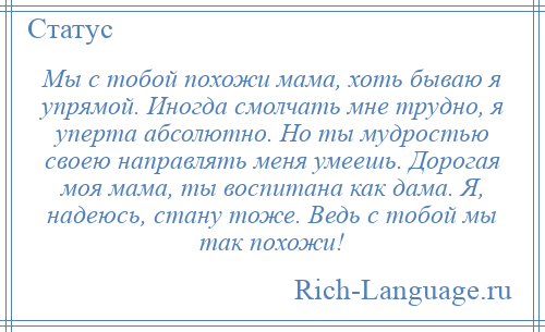 
    Мы с тобой похожи мама, хоть бываю я упрямой. Иногда смолчать мне трудно, я уперта абсолютно. Но ты мудростью своею направлять меня умеешь. Дорогая моя мама, ты воспитана как дама. Я, надеюсь, стану тоже. Ведь с тобой мы так похожи!