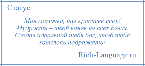 
    Моя мамочка, ты красивее всех! Мудрость – твой конек во всех делах. Создал идеальной тебя бог, чтоб тебе хотелось подражать!