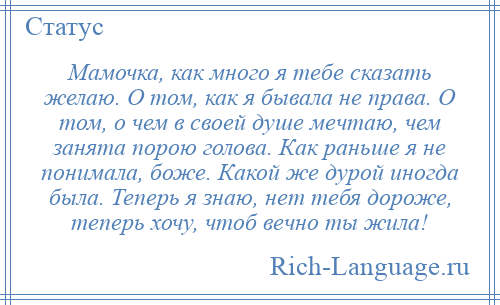 
    Мамочка, как много я тебе сказать желаю. О том, как я бывала не права. О том, о чем в своей душе мечтаю, чем занята порою голова. Как раньше я не понимала, боже. Какой же дурой иногда была. Теперь я знаю, нет тебя дороже, теперь хочу, чтоб вечно ты жила!