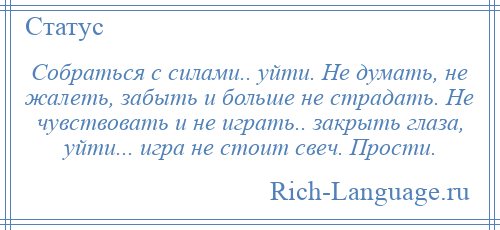 
    Собраться с силами.. уйти. Не думать, не жалеть, забыть и больше не страдать. Не чувствовать и не играть.. закрыть глаза, уйти... игра не стоит свеч. Прости.