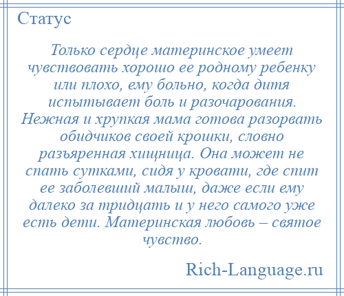 
    Только сердце материнское умеет чувствовать хорошо ее родному ребенку или плохо, ему больно, когда дитя испытывает боль и разочарования. Нежная и хрупкая мама готова разорвать обидчиков своей крошки, словно разъяренная хищница. Она может не спать сутками, сидя у кровати, где спит ее заболевший малыш, даже если ему далеко за тридцать и у него самого уже есть дети. Материнская любовь – святое чувство.