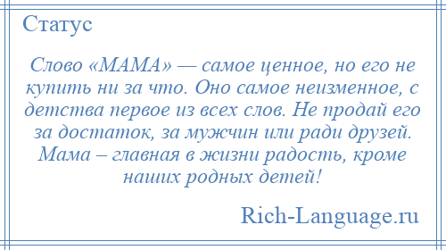 
    Слово «МАМА» — самое ценное, но его не купить ни за что. Оно самое неизменное, с детства первое из всех слов. Не продай его за достаток, за мужчин или ради друзей. Мама – главная в жизни радость, кроме наших родных детей!