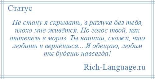 
    Не стану я скрывать, в разлуке без тебя, плохо мне живётся. Но голос твой, как оттепель в мороз. Ты напиши, скажи, что любишь и вернёшься... Я обещаю, любим ты будешь навсегда!