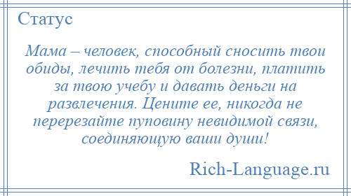 
    Мама – человек, способный сносить твои обиды, лечить тебя от болезни, платить за твою учебу и давать деньги на развлечения. Цените ее, никогда не перерезайте пуповину невидимой связи, соединяющую ваши души!