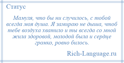 
    Мамуля, что бы ни случилось, с тобой всегда моя душа. Я замираю не дыша, чтоб тебе воздуха хватило и ты всегда со мной жила здоровой, молодой была и сердце громко, ровно билось.