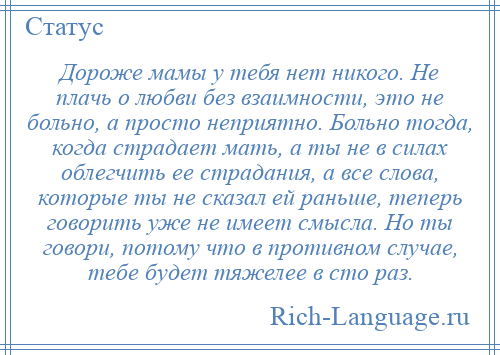 
    Дороже мамы у тебя нет никого. Не плачь о любви без взаимности, это не больно, а просто неприятно. Больно тогда, когда страдает мать, а ты не в силах облегчить ее страдания, а все слова, которые ты не сказал ей раньше, теперь говорить уже не имеет смысла. Но ты говори, потому что в противном случае, тебе будет тяжелее в сто раз.