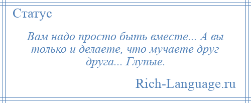 
    Вам надо просто быть вместе... А вы только и делаете, что мучаете друг друга... Глупые.