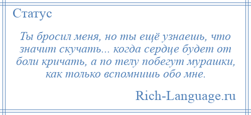 
    Ты бросил меня, но ты ещё узнаешь, что значит скучать... когда сердце будет от боли кричать, а по телу побегут мурашки, как только вспомнишь обо мне.