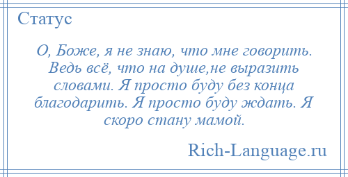 
    О, Боже, я не знаю, что мне говорить. Ведь всё, что на душе,не выразить словами. Я просто буду без конца благодарить. Я просто буду ждать. Я скоро стану мамой.