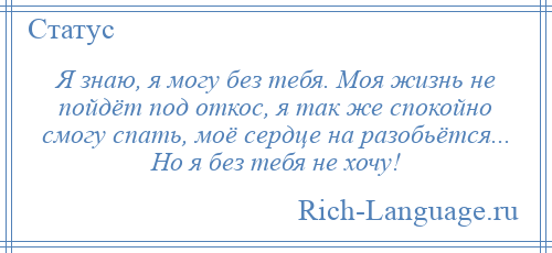 
    Я знаю, я могу без тебя. Моя жизнь не пойдёт под откос, я так же спокойно смогу спать, моё сердце на разобьётся... Но я без тебя не хочу!
