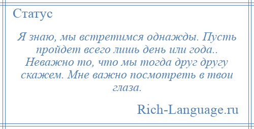 
    Я знаю, мы встретимся однажды. Пусть пройдет всего лишь день или года.. Неважно то, что мы тогда друг другу скажем. Мне важно посмотреть в твои глаза.