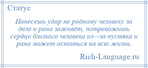 
    Нанесешь удар не родному человеку за дело и рана заживёт, потревожишь сердце близкого человека из—за пустяка и рана может остаться на всю жизнь.